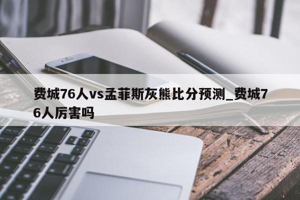 费城76人vs孟菲斯灰熊比分预测_费城76人厉害吗