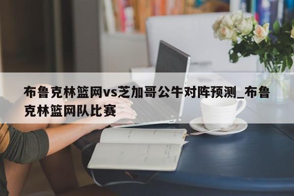 布鲁克林篮网vs芝加哥公牛对阵预测_布鲁克林篮网队比赛