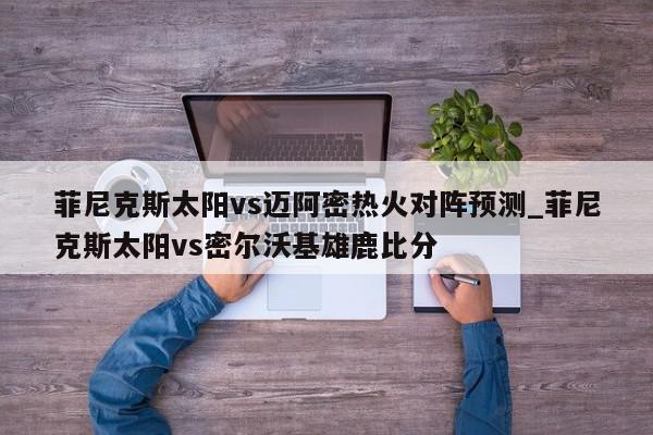 菲尼克斯太阳vs迈阿密热火对阵预测_菲尼克斯太阳vs密尔沃基雄鹿比分