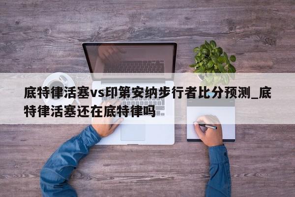 底特律活塞vs印第安纳步行者比分预测_底特律活塞还在底特律吗