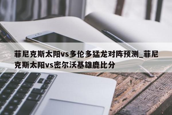 菲尼克斯太阳vs多伦多猛龙对阵预测_菲尼克斯太阳vs密尔沃基雄鹿比分