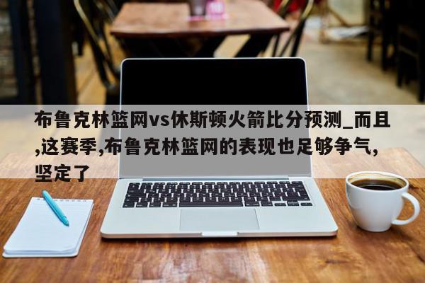 布鲁克林篮网vs休斯顿火箭比分预测_而且,这赛季,布鲁克林篮网的表现也足够争气,坚定了