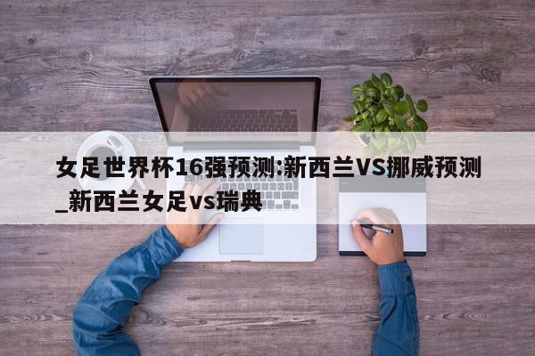 女足世界杯16强预测:新西兰VS挪威预测_新西兰女足vs瑞典