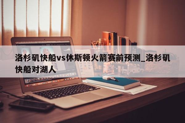 洛杉矶快船vs休斯顿火箭赛前预测_洛杉矶快船对湖人