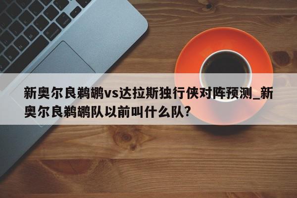 新奥尔良鹈鹕vs达拉斯独行侠对阵预测_新奥尔良鹈鹕队以前叫什么队?