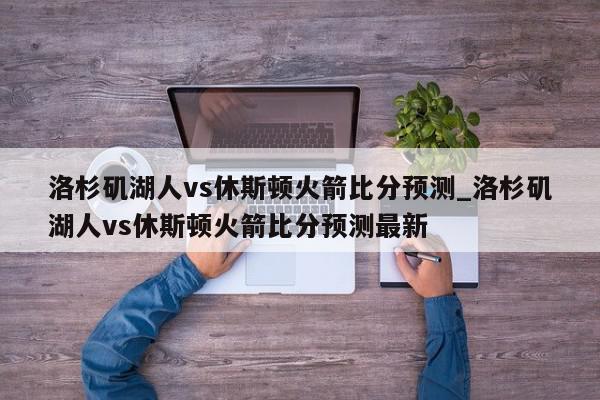 洛杉矶湖人vs休斯顿火箭比分预测_洛杉矶湖人vs休斯顿火箭比分预测最新