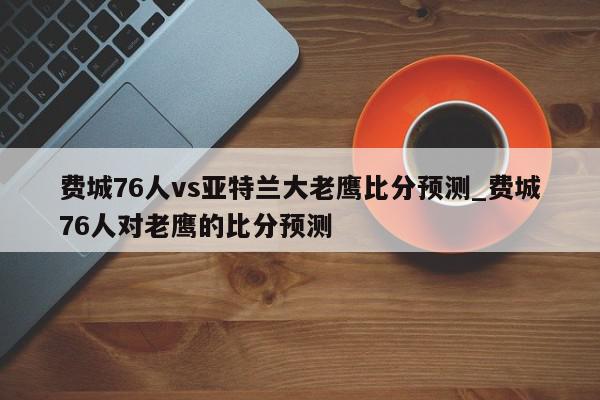 费城76人vs亚特兰大老鹰比分预测_费城76人对老鹰的比分预测