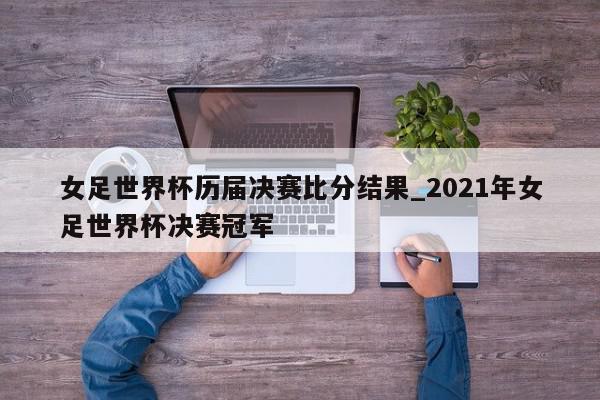 女足世界杯历届决赛比分结果_2021年女足世界杯决赛冠军