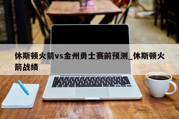 休斯顿火箭vs金州勇士赛前预测_休斯顿火箭战绩