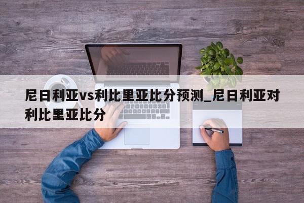 尼日利亚vs利比里亚比分预测_尼日利亚对利比里亚比分