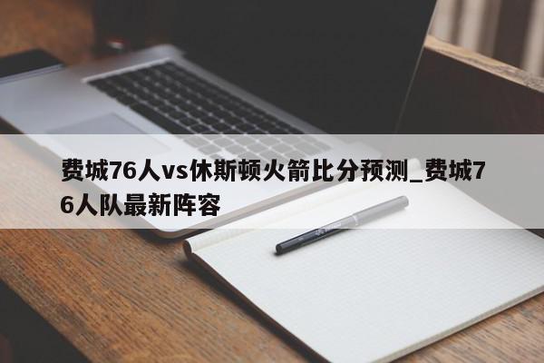 费城76人vs休斯顿火箭比分预测_费城76人队最新阵容