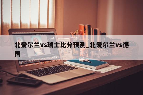 北爱尔兰vs瑞士比分预测_北爱尔兰vs德国