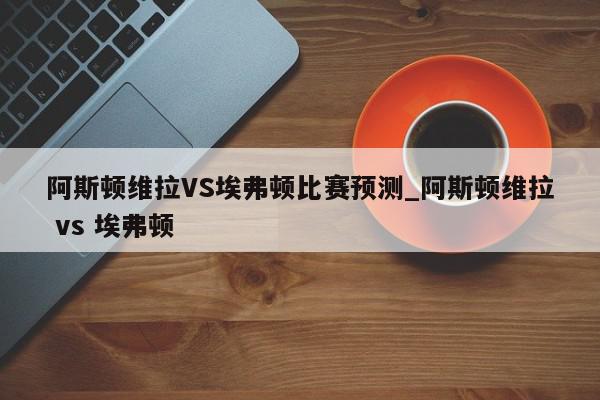 阿斯顿维拉VS埃弗顿比赛预测_阿斯顿维拉 vs 埃弗顿