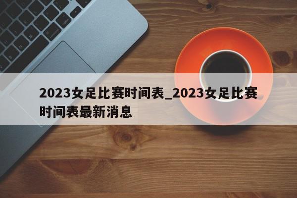 2023女足比赛时间表_2023女足比赛时间表最新消息