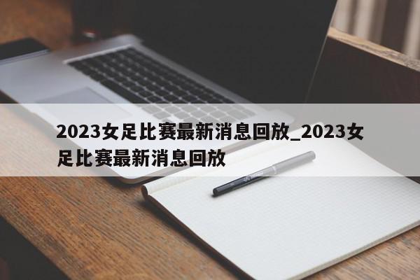 2023女足比赛最新消息回放_2023女足比赛最新消息回放