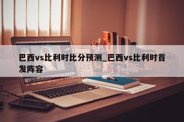 巴西vs比利时比分预测_巴西vs比利时首发阵容