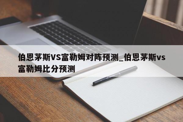 伯恩茅斯VS富勒姆对阵预测_伯恩茅斯vs富勒姆比分预测