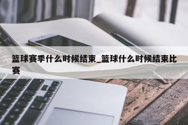 篮球赛季什么时候结束_篮球什么时候结束比赛