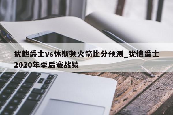 犹他爵士vs休斯顿火箭比分预测_犹他爵士2020年季后赛战绩