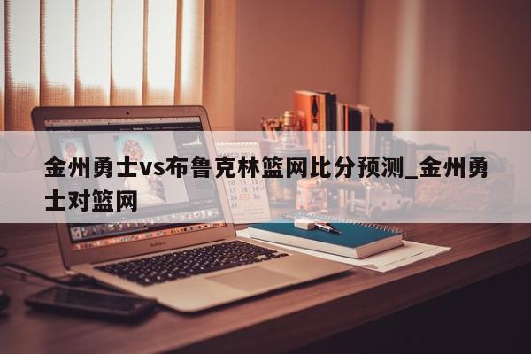 金州勇士vs布鲁克林篮网比分预测_金州勇士对篮网