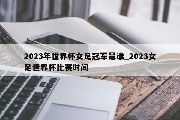 2023年世界杯女足冠军是谁_2023女足世界杯比赛时间