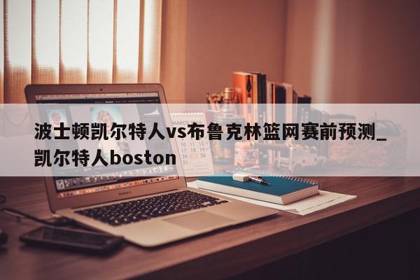 波士顿凯尔特人vs布鲁克林篮网赛前预测_凯尔特人boston