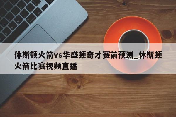 休斯顿火箭vs华盛顿奇才赛前预测_休斯顿火箭比赛视频直播