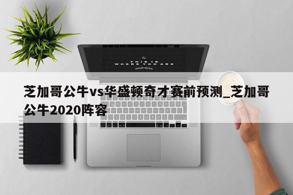 芝加哥公牛vs华盛顿奇才赛前预测_芝加哥公牛2020阵容