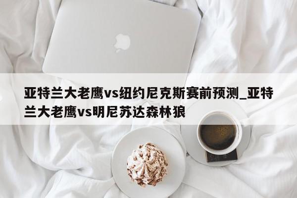 亚特兰大老鹰vs纽约尼克斯赛前预测_亚特兰大老鹰vs明尼苏达森林狼