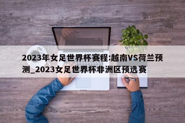 2023年女足世界杯赛程:越南VS荷兰预测_2023女足世界杯非洲区预选赛