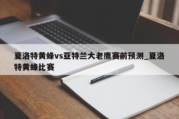 夏洛特黄蜂vs亚特兰大老鹰赛前预测_夏洛特黄蜂比赛