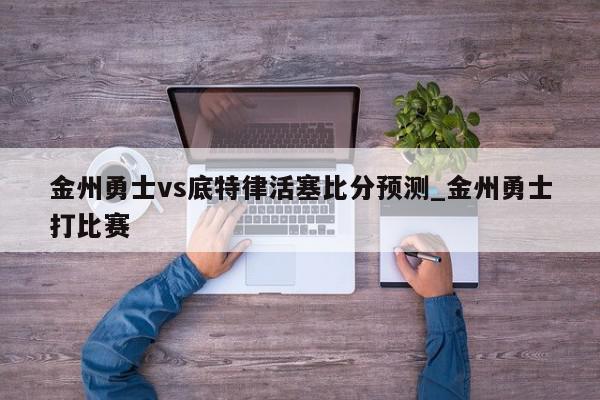 金州勇士vs底特律活塞比分预测_金州勇士打比赛