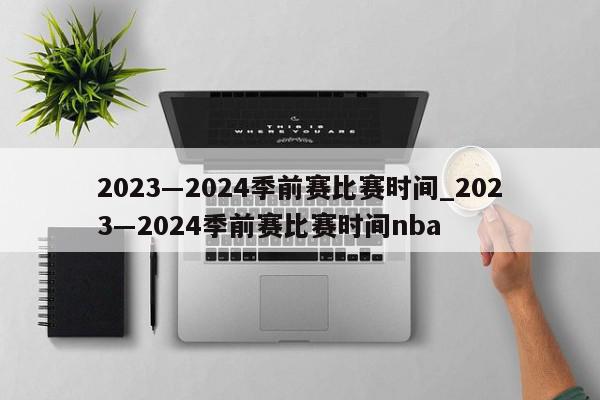 2023―2024季前赛比赛时间_2023―2024季前赛比赛时间nba