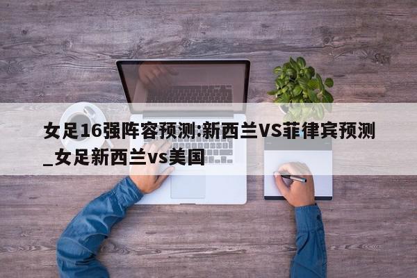 女足16强阵容预测:新西兰VS菲律宾预测_女足新西兰vs美国