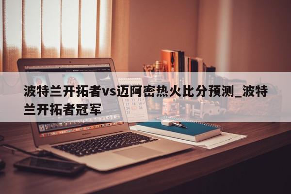 波特兰开拓者vs迈阿密热火比分预测_波特兰开拓者冠军