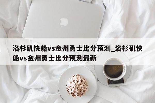 洛杉矶快船vs金州勇士比分预测_洛杉矶快船vs金州勇士比分预测最新