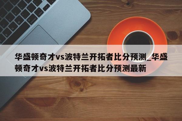 华盛顿奇才vs波特兰开拓者比分预测_华盛顿奇才vs波特兰开拓者比分预测最新