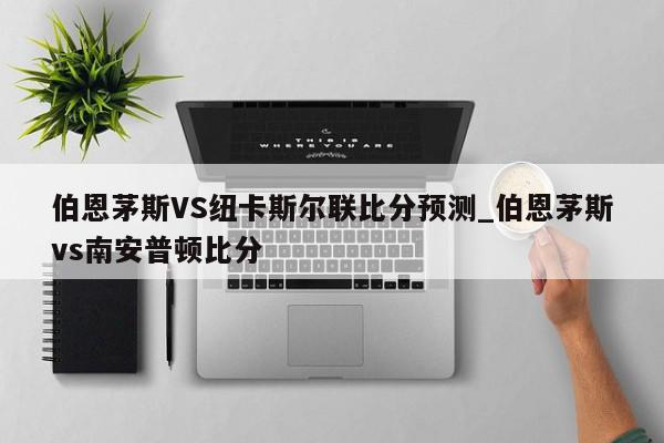 伯恩茅斯VS纽卡斯尔联比分预测_伯恩茅斯vs南安普顿比分