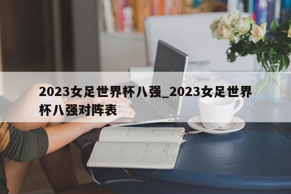 2023女足世界杯八强_2023女足世界杯八强对阵表