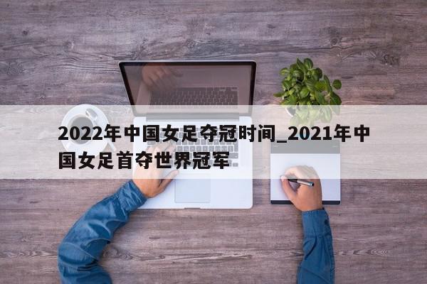 2022年中国女足夺冠时间_2021年中国女足首夺世界冠军