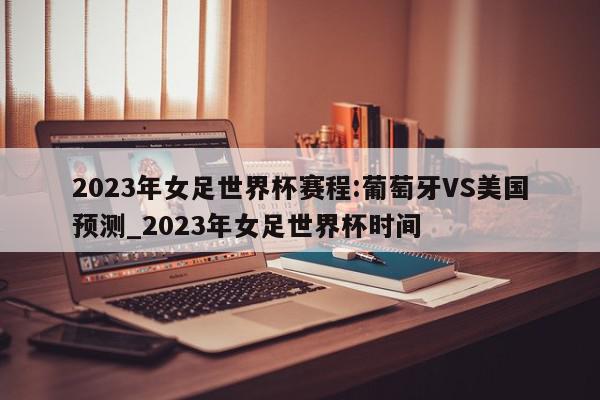 2023年女足世界杯赛程:葡萄牙VS美国预测_2023年女足世界杯时间