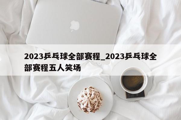 2023乒乓球全部赛程_2023乒乓球全部赛程五人笑场