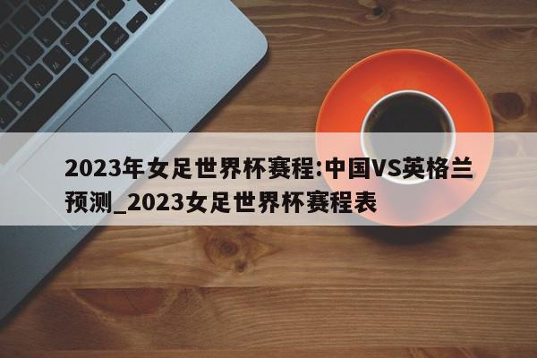 2023年女足世界杯赛程:中国VS英格兰预测_2023女足世界杯赛程表