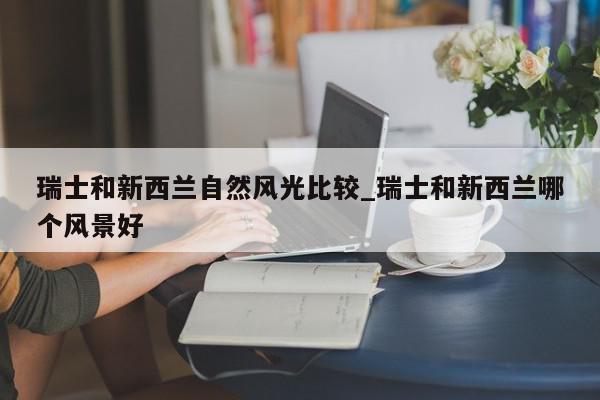 瑞士和新西兰自然风光比较_瑞士和新西兰哪个风景好