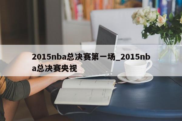 2015nba总决赛第一场_2015nba总决赛央视