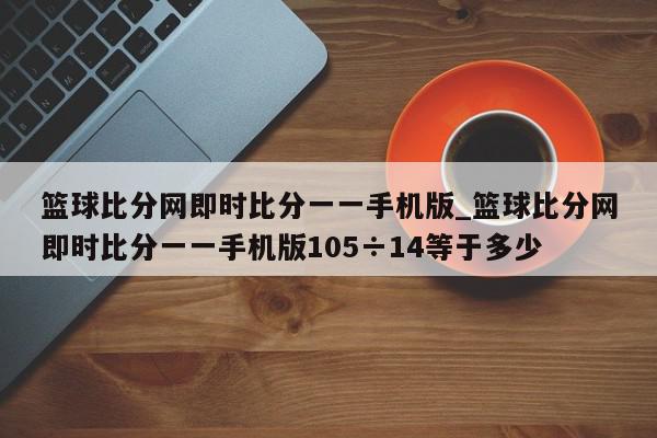 篮球比分网即时比分一一手机版_篮球比分网即时比分一一手机版105÷14等于多少