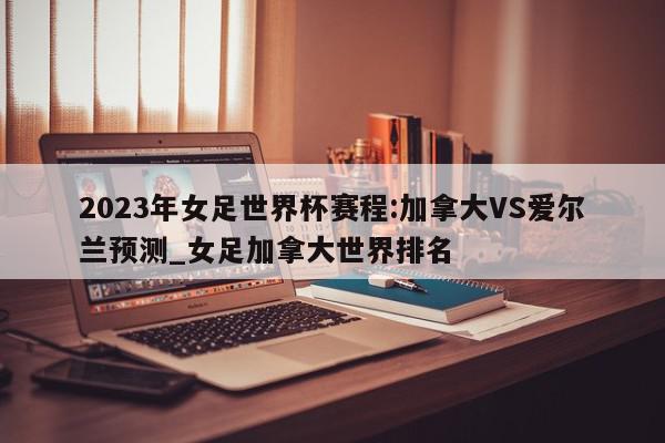 2023年女足世界杯赛程:加拿大VS爱尔兰预测_女足加拿大世界排名