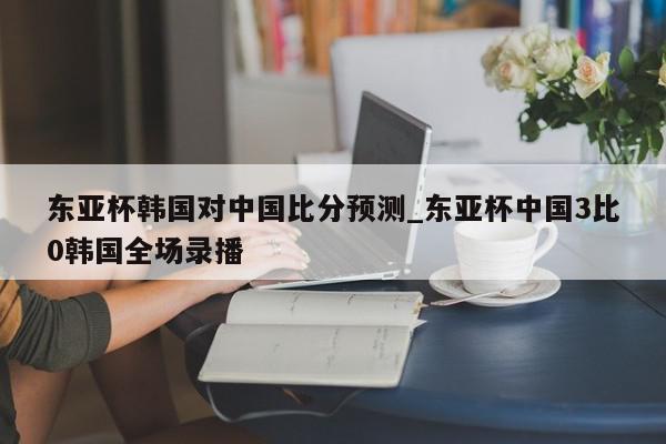 东亚杯韩国对中国比分预测_东亚杯中国3比0韩国全场录播