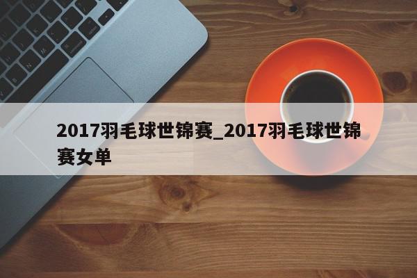 2017羽毛球世锦赛_2017羽毛球世锦赛女单