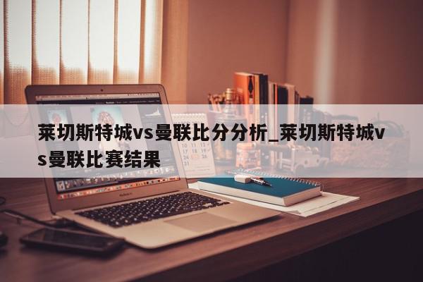 莱切斯特城vs曼联比分分析_莱切斯特城vs曼联比赛结果